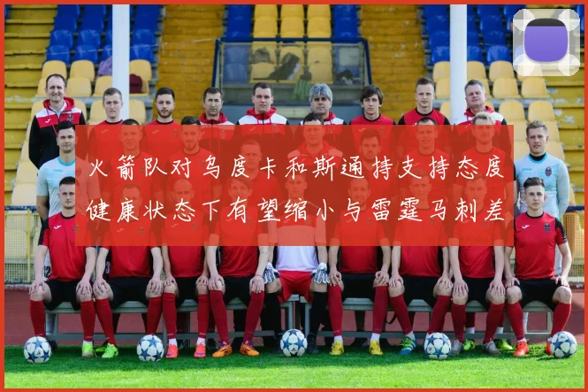 火箭队对乌度卡和斯通持支持态度健康状态下有望缩小与雷霆马刺差距