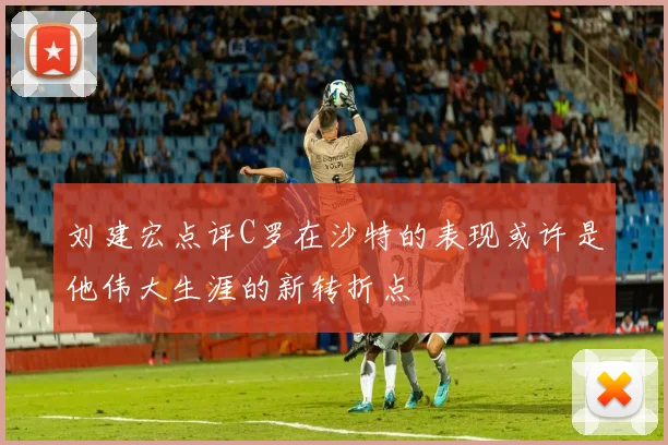 刘建宏点评C罗在沙特的表现或许是他伟大生涯的新转折点