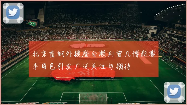 北京首钢外援磨合顺利曾凡博新赛季角色引发广泛关注与期待