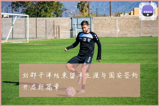 刘邵子洋结束留洋生涯与国安签约开启新篇章