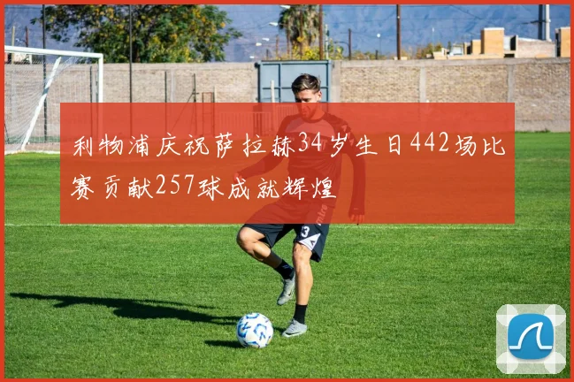 利物浦庆祝萨拉赫34岁生日442场比赛贡献257球成就辉煌