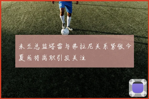 米兰总监塔雷与弗拉尼关系紧张今夏或将离职引发关注