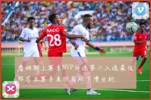 詹姆斯上赛季MVP评选第六入选最佳阵容本赛季表现有所下滑分析