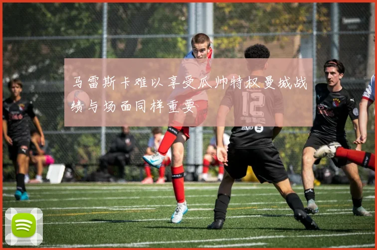 马雷斯卡难以享受瓜帅特权曼城战绩与场面同样重要
