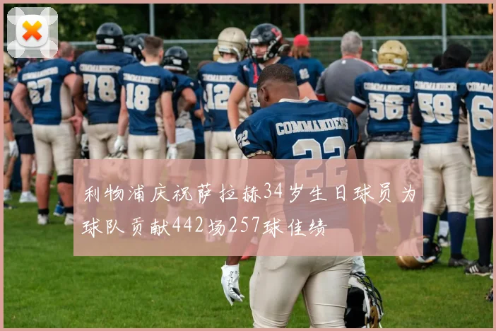 利物浦庆祝萨拉赫34岁生日球员为球队贡献442场257球佳绩