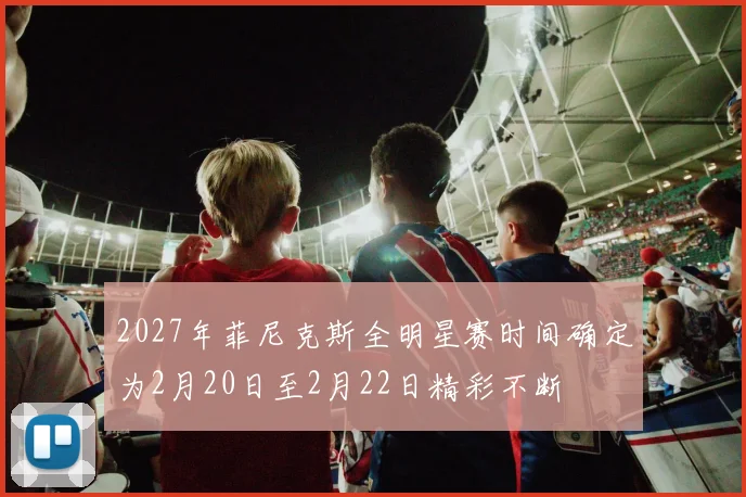 2027年菲尼克斯全明星赛时间确定为2月20日至2月22日精彩不断