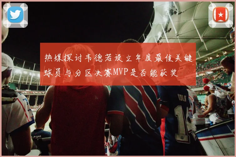 热媒探讨韦德若设立年度最佳关键球员与分区决赛MVP是否能获奖