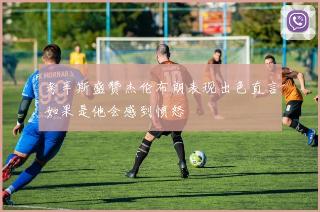 考辛斯盛赞杰伦布朗表现出色直言如果是他会感到愤怒