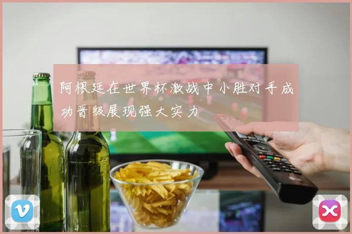 阿根廷在世界杯激战中小胜对手成功晋级展现强大实力